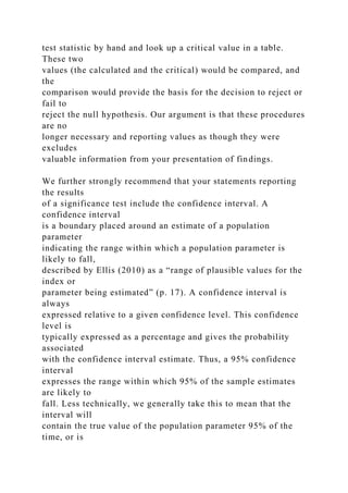 test statistic by hand and look up a critical value in a table.
These two
values (the calculated and the critical) would be compared, and
the
comparison would provide the basis for the decision to reject or
fail to
reject the null hypothesis. Our argument is that these procedures
are no
longer necessary and reporting values as though they were
excludes
valuable information from your presentation of findings.
We further strongly recommend that your statements reporting
the results
of a significance test include the confidence interval. A
confidence interval
is a boundary placed around an estimate of a population
parameter
indicating the range within which a population parameter is
likely to fall,
described by Ellis (2010) as a “range of plausible values for the
index or
parameter being estimated” (p. 17). A confidence interval is
always
expressed relative to a given confidence level. This confidence
level is
typically expressed as a percentage and gives the probability
associated
with the confidence interval estimate. Thus, a 95% confidence
interval
expresses the range within which 95% of the sample estimates
are likely to
fall. Less technically, we generally take this to mean that the
interval will
contain the true value of the population parameter 95% of the
time, or is
 