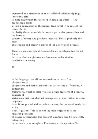 expressed as a statement of an established relationship (e.g.,
“the early bird
is more likely than the late bird to catch the worm”). The
proposition exists
within a conceptual or theoretical framework. The role of the
researcher is
to clarify the relationship between a particular proposition and
the broader
context of theory and previous research. This is probably the
most
challenging and creative aspect of the dissertation process.
Theories and conceptual frameworks are developed to account
for or
describe abstract phenomena that occur under similar
conditions. A theory
15
is the language that allows researchers to move from
observation to
observation and make sense of similarities and differences. A
conceptual
framework, which is simply a less-developed form of a theory,
consists of
statements that link abstract concepts (e.g., motivation, role) to
empirical
data. If not placed within such a context, the proposed study has
a “So
what?” quality. This is one of the main objections to the
research proposals
of novice researchers: The research question may be inherently
interesting
but ultimately meaningless. For instance, the question “Are
 
