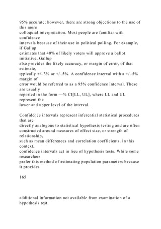 95% accurate; however, there are strong objections to the use of
this more
colloquial interpretation. Most people are familiar with
confidence
intervals because of their use in political polling. For example,
if Gallup
estimates that 40% of likely voters will approve a ballot
initiative, Gallup
also provides the likely accuracy, or margin of error, of that
estimate,
typically +/–3% or +/–5%. A confidence interval with a +/–5%
margin of
error would be referred to as a 95% confidence interval. These
are usually
reported in the form —% CI[LL, UL], where LL and UL
represent the
lower and upper level of the interval.
Confidence intervals represent inferential statistical procedures
that are
directly analogous to statistical hypothesis testing and are often
constructed around measures of effect size, or strength of
relationship,
such as mean differences and correlation coefficients. In this
context,
confidence intervals act in lieu of hypothesis tests. While some
researchers
prefer this method of estimating population parameters because
it provides
165
additional information not available from examination of a
hypothesis test,
 
