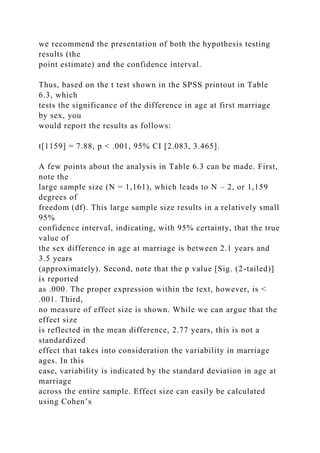 we recommend the presentation of both the hypothesis testing
results (the
point estimate) and the confidence interval.
Thus, based on the t test shown in the SPSS printout in Table
6.3, which
tests the significance of the difference in age at first marriage
by sex, you
would report the results as follows:
t[1159] = 7.88, p < .001, 95% CI [2.083, 3.465].
A few points about the analysis in Table 6.3 can be made. First,
note the
large sample size (N = 1,161), which leads to N – 2, or 1,159
degrees of
freedom (df). This large sample size results in a relatively small
95%
confidence interval, indicating, with 95% certainty, that the true
value of
the sex difference in age at marriage is between 2.1 years and
3.5 years
(approximately). Second, note that the p value [Sig. (2-tailed)]
is reported
as .000. The proper expression within the text, however, is <
.001. Third,
no measure of effect size is shown. While we can argue that the
effect size
is reflected in the mean difference, 2.77 years, this is not a
standardized
effect that takes into consideration the variability in marriage
ages. In this
case, variability is indicated by the standard deviation in age at
marriage
across the entire sample. Effect size can easily be calculated
using Cohen’s
 