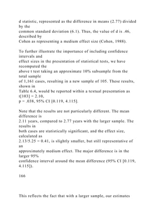 d statistic, represented as the difference in means (2.77) divided
by the
common standard deviation (6.1). Thus, the value of d is .46,
described by
Cohen as representing a medium effect size (Cohen, 1988).
To further illustrate the importance of including confidence
intervals and
effect sizes in the presentation of statistical tests, we have
recomputed the
above t test taking an approximate 10% subsample from the
total sample
of 1,161 cases, resulting in a new sample of 105. These results,
shown in
Table 6.4, would be reported within a textual presentation as
t[103] = 2.10,
p = .038, 95% CI [0.119, 4.115].
Note that the results are not particularly different. The mean
difference is
2.11 years, compared to 2.77 years with the larger sample. The
results in
both cases are statistically significant, and the effect size,
calculated as
2.13/5.25 = 0.41, is slightly smaller, but still representative of
an
approximately medium effect. The major difference is in the
larger 95%
confidence interval around the mean difference (95% CI [0.119,
4.115]).
166
This reflects the fact that with a larger sample, our estimates
 