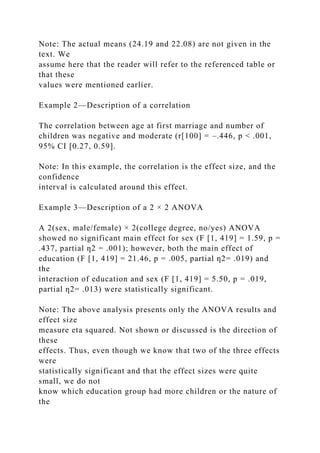 Note: The actual means (24.19 and 22.08) are not given in the
text. We
assume here that the reader will refer to the referenced table or
that these
values were mentioned earlier.
Example 2—Description of a correlation
The correlation between age at first marriage and number of
children was negative and moderate (r[100] = –.446, p < .001,
95% CI [0.27, 0.59].
Note: In this example, the correlation is the effect size, and the
confidence
interval is calculated around this effect.
Example 3—Description of a 2 × 2 ANOVA
A 2(sex, male/female) × 2(college degree, no/yes) ANOVA
showed no significant main effect for sex (F [1, 419] = 1.59, p =
.437, partial ƞ2 = .001); however, both the main effect of
education (F [1, 419] = 21.46, p = .005, partial ƞ2= .019) and
the
interaction of education and sex (F [1, 419] = 5.50, p = .019,
partial ƞ2= .013) were statistically significant.
Note: The above analysis presents only the ANOVA results and
effect size
measure eta squared. Not shown or discussed is the direction of
these
effects. Thus, even though we know that two of the three effects
were
statistically significant and that the effect sizes were quite
small, we do not
know which education group had more children or the nature of
the
 