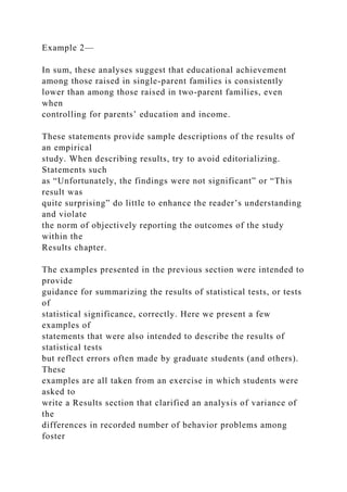Example 2—
In sum, these analyses suggest that educational achievement
among those raised in single-parent families is consistently
lower than among those raised in two-parent families, even
when
controlling for parents’ education and income.
These statements provide sample descriptions of the results of
an empirical
study. When describing results, try to avoid editorializing.
Statements such
as “Unfortunately, the findings were not significant” or “This
result was
quite surprising” do little to enhance the reader’s understanding
and violate
the norm of objectively reporting the outcomes of the study
within the
Results chapter.
The examples presented in the previous section were intended to
provide
guidance for summarizing the results of statistical tests, or tests
of
statistical significance, correctly. Here we present a few
examples of
statements that were also intended to describe the results of
statistical tests
but reflect errors often made by graduate students (and others).
These
examples are all taken from an exercise in which students were
asked to
write a Results section that clarified an analysis of variance of
the
differences in recorded number of behavior problems among
foster
 