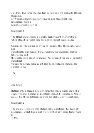 children. The three independent variables were ethnicity (Black,
Hispanic,
or White), gender (male or female), and placement type
(placement with a
relative or nonrelative).
Statement 1
The Black males show a slightly higher number of problems
when placed in foster care but not of enough significance.
Comment: The author is trying to indicate that the results were
not
statistically significant, but as written, the statement makes
little sense and
the comparison group is unclear. We avoided the use of specific
statistical
values; however, these could also be included in statements
similar to the
172
one below.
Better: When placed in foster care, the Black males showed a
slightly higher number of problems than did Hispanic or White
males, but these differences were not statistically significant.
Statement 2
The main effects are only statistically significant for type of
placement, which has a higher effect than any other factor with
p
< .01.
 