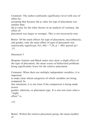 Comment: The author confounds significance level with size of
effect by
assuming that because the p value for type of placement was
smaller than
the p value for the other factors in an analysis of variance, the
effect of
placement was larger or stronger. This is not necessarily true.
Better: Of the main effects for type of placement, race/ethnicity,
and gender, only the main effect of type of placement was
statistically significant, F(1, 60) = 7.34, p = .003, partial ƞ2=
.15.
Statement 3
Hispanic females and Black males also show a slight effect of
the type of placement, the mean scores of behavioral problems
being significantly lower for the relative placement.
Comment: When there are multiple independent variables, it is
important
to make clear which categories of which variables are being
compared. In
this statement, it is not clear if the comparison is being made
across
gender, ethnicity, or placement type. It is also not clear what a
“slight
effect” is.
173
Better: Within the relative placement group, the mean number
of
 