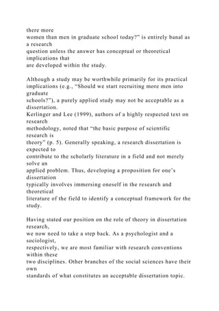 there more
women than men in graduate school today?” is entirely banal as
a research
question unless the answer has conceptual or theoretical
implications that
are developed within the study.
Although a study may be worthwhile primarily for its practical
implications (e.g., “Should we start recruiting more men into
graduate
schools?”), a purely applied study may not be acceptable as a
dissertation.
Kerlinger and Lee (1999), authors of a highly respected text on
research
methodology, noted that “the basic purpose of scientific
research is
theory” (p. 5). Generally speaking, a research dissertation is
expected to
contribute to the scholarly literature in a field and not merely
solve an
applied problem. Thus, developing a proposition for one’s
dissertation
typically involves immersing oneself in the research and
theoretical
literature of the field to identify a conceptual framework for the
study.
Having stated our position on the role of theory in dissertation
research,
we now need to take a step back. As a psychologist and a
sociologist,
respectively, we are most familiar with research conventions
within these
two disciplines. Other branches of the social sciences have their
own
standards of what constitutes an acceptable dissertation topic.
 