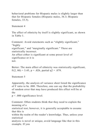 behavioral problems for Hispanic males is slightly larger than
that for Hispanic females (Hispanic males, 36.3; Hispanic
females, 33.5).
Statement 4
The effect of ethnicity by itself is slightly significant, as shown
in Table 1.
Comment: Avoid statements such as “slightly significant,”
“highly
significant,” and “marginally significant.” These are
statistically incorrect.
An effect either is significant at some preset level of
significance or it is
not.
Better: The main effect of ethnicity was statistically significant,
F(2, 80) = 3.45, p = .026, partial ƞ2 = .079.
Statement 5
Apparently, the analysis of variance sheet listed the significance
of F ratio to be .000. Therefore, one can say that the probability
of random error that may have produced this effect will be at
the
p < .000 significance level.
Comment: Often students think that they need to explain the
meaning of a
statistical test; however, it is generally acceptable to assume
that this is
within the realm of the reader’s knowledge. Thus, unless your
statistical
analysis is novel or unique, avoid language like that in this
example. If you
 