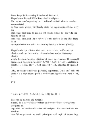 Four Steps in Reporting Results of Research
Hypotheses Tested With Statistical Analyses
The process of reporting the results of statistical tests can be
summarized
in four main steps: (1) Clearly state the hypothesis, (2) identify
the
statistical test used to evaluate the hypothesis, (3) provide the
results of the
statistical test, and (4) clearly state the results of the test. Here
is an
example based on a dissertation by Deborah Bower (2006):
Hypothesis 1 predicted that overt narcissism, self-concept
clarity, and the interaction of narcissism and self-concept
clarity
would be significant predictors of overt aggression. The overall
regression was significant (F[3, 99] = 3.99, p < .01), yielding a
small effect size (R = .33, R squared = .11, adjusted R squared
=
.08). The hypothesis was partially supported. Only self-concept
clarity is a significant predictor of overt aggression (beta = .31,
t
175
= 3.25, p = .008 , 95% CI [.19, .43]). (p. 101)
Presenting Tables and Graphs
Nearly all dissertations contain one or more tables or graphs
designed to
organize the results of statistical analyses. This section and the
sections
that follow present the basic principles and logic of presenting
 