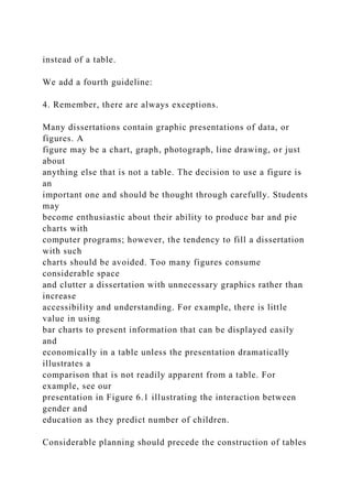 instead of a table.
We add a fourth guideline:
4. Remember, there are always exceptions.
Many dissertations contain graphic presentations of data, or
figures. A
figure may be a chart, graph, photograph, line drawing, or just
about
anything else that is not a table. The decision to use a figure is
an
important one and should be thought through carefully. Students
may
become enthusiastic about their ability to produce bar and pie
charts with
computer programs; however, the tendency to fill a dissertation
with such
charts should be avoided. Too many figures consume
considerable space
and clutter a dissertation with unnecessary graphics rather than
increase
accessibility and understanding. For example, there is little
value in using
bar charts to present information that can be displayed easily
and
economically in a table unless the presentation dramatically
illustrates a
comparison that is not readily apparent from a table. For
example, see our
presentation in Figure 6.1 illustrating the interaction between
gender and
education as they predict number of children.
Considerable planning should precede the construction of tables
 