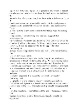 report that 37% was single? (It is generally important to report
correlations or covariances to three decimal places to facilitate
the
reproduction of analyses based on these values. Otherwise, keep
it
simple and round to a reasonable number of decimal places.)
Values can be compared both down columns and across rows.
There
is some debate over which format better lends itself to making
visual
comparisons. The following two sections suggest that
percentages in
univariate (one-variable) and bivariate (two-variable) tables be
calculated within columns to facilitate comparisons across rows;
however, it may be necessary to do the opposite when
attempting to
include many comparisons within one table. Whichever format
you
use, try to be consistent.
Column and row averages and totals can provide additional
information without cluttering the table. When excluding these
values, make certain that the base number and direction for
calculating percentages (i.e., within rows or columns) are clear.
It is unnecessary, and undesirable, to cram every number on a
computer printout into a table. Select the information to be
included
carefully, organize it to make the information visually
appealing, and
use plenty of white space to improve visual organization.
The tables and figures in a Results section should relate to one
another and to the text. This relationship should be represented
in
both the structure of the tables and the use of language. Tables
and
figures should use similar formats, and results should be
organized
 