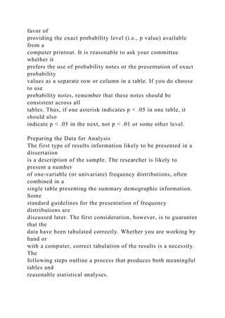 favor of
providing the exact probability level (i.e., p value) available
from a
computer printout. It is reasonable to ask your committee
whether it
prefers the use of probability notes or the presentation of exact
probability
values as a separate row or column in a table. If you do choose
to use
probability notes, remember that these notes should be
consistent across all
tables. Thus, if one asterisk indicates p < .05 in one table, it
should also
indicate p < .05 in the next, not p < .01 or some other level.
Preparing the Data for Analysis
The first type of results information likely to be presented in a
dissertation
is a description of the sample. The researcher is likely to
present a number
of one-variable (or univariate) frequency distributions, often
combined in a
single table presenting the summary demographic information.
Some
standard guidelines for the presentation of frequency
distributions are
discussed later. The first consideration, however, is to guarantee
that the
data have been tabulated correctly. Whether you are working by
hand or
with a computer, correct tabulation of the results is a necessity.
The
following steps outline a process that produces both meaningful
tables and
reasonable statistical analyses.
 