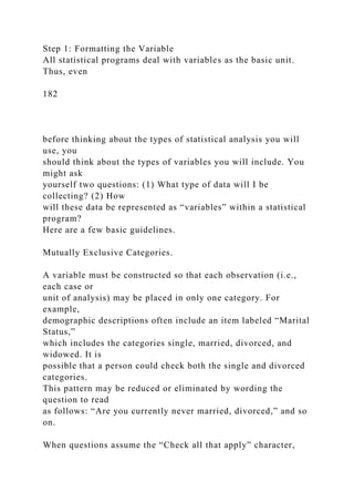 Step 1: Formatting the Variable
All statistical programs deal with variables as the basic unit.
Thus, even
182
before thinking about the types of statistical analysis you will
use, you
should think about the types of variables you will include. You
might ask
yourself two questions: (1) What type of data will I be
collecting? (2) How
will these data be represented as “variables” within a statistical
program?
Here are a few basic guidelines.
Mutually Exclusive Categories.
A variable must be constructed so that each observation (i.e.,
each case or
unit of analysis) may be placed in only one category. For
example,
demographic descriptions often include an item labeled “Marital
Status,”
which includes the categories single, married, divorced, and
widowed. It is
possible that a person could check both the single and divorced
categories.
This pattern may be reduced or eliminated by wording the
question to read
as follows: “Are you currently never married, divorced,” and so
on.
When questions assume the “Check all that apply” character,
 