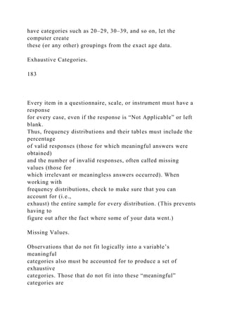 have categories such as 20–29, 30–39, and so on, let the
computer create
these (or any other) groupings from the exact age data.
Exhaustive Categories.
183
Every item in a questionnaire, scale, or instrument must have a
response
for every case, even if the response is “Not Applicable” or left
blank.
Thus, frequency distributions and their tables must include the
percentage
of valid responses (those for which meaningful answers were
obtained)
and the number of invalid responses, often called missing
values (those for
which irrelevant or meaningless answers occurred). When
working with
frequency distributions, check to make sure that you can
account for (i.e.,
exhaust) the entire sample for every distribution. (This prevents
having to
figure out after the fact where some of your data went.)
Missing Values.
Observations that do not fit logically into a variable’s
meaningful
categories also must be accounted for to produce a set of
exhaustive
categories. Those that do not fit into these “meaningful”
categories are
 