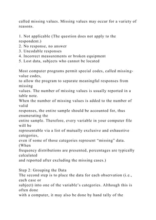 called missing values. Missing values may occur for a variety of
reasons.
1. Not applicable (The question does not apply to the
respondent.)
2. No response, no answer
3. Uncodable responses
4. Incorrect measurements or broken equipment
5. Lost data, subjects who cannot be located
Most computer programs permit special codes, called missing-
value codes,
to allow the program to separate meaningful responses from
missing
values. The number of missing values is usually reported in a
table note.
When the number of missing values is added to the number of
valid
responses, the entire sample should be accounted for, thus
enumerating the
entire sample. Therefore, every variable in your computer file
will be
representable via a list of mutually exclusive and exhaustive
categories,
even if some of those categories represent “missing” data.
(When
frequency distributions are presented, percentages are typically
calculated
and reported after excluding the missing cases.)
Step 2: Grouping the Data
The second step is to place the data for each observation (i.e.,
each case or
subject) into one of the variable’s categories. Although this is
often done
with a computer, it may also be done by hand tally of the
 
