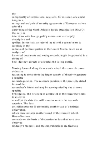 the
subspecialty of international relations, for instance, one could
imagine a
survey and analysis of security agreements of European nations
after the
unraveling of the North Atlantic Treaty Organization (NATO)
that rely on
interviews with foreign policy makers and are largely
descriptive and
applied. In contrast, a study of the role of a commitment to
ideology in the
success of political parties in the United States, based on an
analysis of
historical documents and voting records, might be grounded in a
theory of
how ideology attracts or alienates the voting public.
Moving forward along the research wheel, the researcher uses
deductive
reasoning to move from the larger context of theory to generate
a specific
research question. The research question is the precisely stated
form of the
researcher’s intent and may be accompanied by one or more
specific
hypotheses. The first loop is completed as the researcher seeks
to discover
or collect the data that will serve to answer the research
question. The data
collection process is essentially another task of empirical
observation,
which then initiates another round of the research wheel.
Generalizations
are made on the basis of the particular data that have been
observed
(inductive process), and the generalizations are tied to a
 
