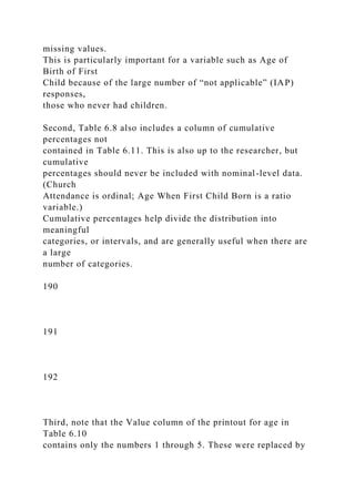 missing values.
This is particularly important for a variable such as Age of
Birth of First
Child because of the large number of “not applicable” (IAP)
responses,
those who never had children.
Second, Table 6.8 also includes a column of cumulative
percentages not
contained in Table 6.11. This is also up to the researcher, but
cumulative
percentages should never be included with nominal-level data.
(Church
Attendance is ordinal; Age When First Child Born is a ratio
variable.)
Cumulative percentages help divide the distribution into
meaningful
categories, or intervals, and are generally useful when there are
a large
number of categories.
190
191
192
Third, note that the Value column of the printout for age in
Table 6.10
contains only the numbers 1 through 5. These were replaced by
 