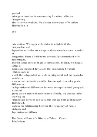 general
principles involved in constructing bivariate tables and
interpreting
bivariate relationships. We discuss three types of bivariate
distribution in
194
this section. We begin with tables in which both the
independent and
dependent variables are categorical and contain a small number
of
categories. These distributions are usually summarized with
percentages,
and the tables are called cross-tabulations. Second, we discuss
tables of
means and standard deviations that summarize bivariate
relationships in
which the independent variable is categorical and the dependent
variable a
score or interval/ratio variable. For example, consider gender
differences
in depression or differences between an experimental group and
a control
group on a measure of performance. Finally, we discuss tables
showing the
relationship between two variables that are both continuously
distributed,
such as the relationship between the frequency of family
violence and
depression in children.
The General Form of a Bivariate Table I: Cross-
Tabulations
 