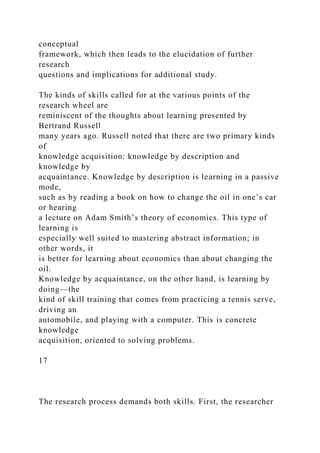 conceptual
framework, which then leads to the elucidation of further
research
questions and implications for additional study.
The kinds of skills called for at the various points of the
research wheel are
reminiscent of the thoughts about learning presented by
Bertrand Russell
many years ago. Russell noted that there are two primary kinds
of
knowledge acquisition: knowledge by description and
knowledge by
acquaintance. Knowledge by description is learning in a passive
mode,
such as by reading a book on how to change the oil in one’s car
or hearing
a lecture on Adam Smith’s theory of economics. This type of
learning is
especially well suited to mastering abstract information; in
other words, it
is better for learning about economics than about changing the
oil.
Knowledge by acquaintance, on the other hand, is learning by
doing—the
kind of skill training that comes from practicing a tennis serve,
driving an
automobile, and playing with a computer. This is concrete
knowledge
acquisition, oriented to solving problems.
17
The research process demands both skills. First, the researcher
 