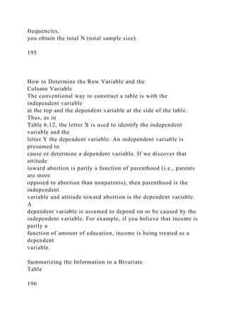frequencies,
you obtain the total N (total sample size).
195
How to Determine the Row Variable and the
Column Variable
The conventional way to construct a table is with the
independent variable
at the top and the dependent variable at the side of the table.
Thus, as in
Table 6.12, the letter X is used to identify the independent
variable and the
letter Y the dependent variable. An independent variable is
presumed to
cause or determine a dependent variable. If we discover that
attitude
toward abortion is partly a function of parenthood (i.e., parents
are more
opposed to abortion than nonparents), then parenthood is the
independent
variable and attitude toward abortion is the dependent variable.
A
dependent variable is assumed to depend on or be caused by the
independent variable. For example, if you believe that income is
partly a
function of amount of education, income is being treated as a
dependent
variable.
Summarizing the Information in a Bivariate
Table
196
 