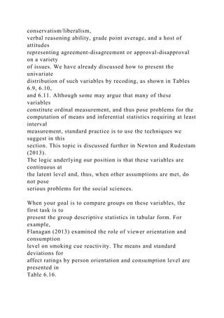 conservatism/liberalism,
verbal reasoning ability, grade point average, and a host of
attitudes
representing agreement-disagreement or approval-disapproval
on a variety
of issues. We have already discussed how to present the
univariate
distribution of such variables by recoding, as shown in Tables
6.9, 6.10,
and 6.11. Although some may argue that many of these
variables
constitute ordinal measurement, and thus pose problems for the
computation of means and inferential statistics requiring at least
interval
measurement, standard practice is to use the techniques we
suggest in this
section. This topic is discussed further in Newton and Rudestam
(2013).
The logic underlying our position is that these variables are
continuous at
the latent level and, thus, when other assumptions are met, do
not pose
serious problems for the social sciences.
When your goal is to compare groups on these variables, the
first task is to
present the group descriptive statistics in tabular form. For
example,
Flanagan (2013) examined the role of viewer orientation and
consumption
level on smoking cue reactivity. The means and standard
deviations for
affect ratings by person orientation and consumption level are
presented in
Table 6.16.
 