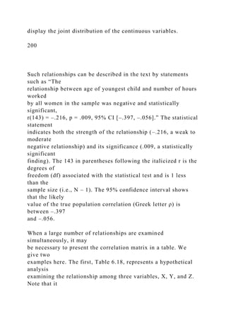 display the joint distribution of the continuous variables.
200
Such relationships can be described in the text by statements
such as “The
relationship between age of youngest child and number of hours
worked
by all women in the sample was negative and statistically
significant,
r(143) = –.216, p = .009, 95% CI [–.397, –.056].” The statistical
statement
indicates both the strength of the relationship (–.216, a weak to
moderate
negative relationship) and its significance (.009, a statistically
significant
finding). The 143 in parentheses following the italicized r is the
degrees of
freedom (df) associated with the statistical test and is 1 less
than the
sample size (i.e., N – 1). The 95% confidence interval shows
that the likely
value of the true population correlation (Greek letter ρ) is
between –.397
and –.056.
When a large number of relationships are examined
simultaneously, it may
be necessary to present the correlation matrix in a table. We
give two
examples here. The first, Table 6.18, represents a hypothetical
analysis
examining the relationship among three variables, X, Y, and Z.
Note that it
 