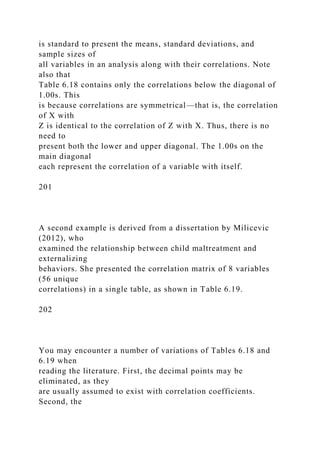 is standard to present the means, standard deviations, and
sample sizes of
all variables in an analysis along with their correlations. Note
also that
Table 6.18 contains only the correlations below the diagonal of
1.00s. This
is because correlations are symmetrical—that is, the correlation
of X with
Z is identical to the correlation of Z with X. Thus, there is no
need to
present both the lower and upper diagonal. The 1.00s on the
main diagonal
each represent the correlation of a variable with itself.
201
A second example is derived from a dissertation by Milicevic
(2012), who
examined the relationship between child maltreatment and
externalizing
behaviors. She presented the correlation matrix of 8 variables
(56 unique
correlations) in a single table, as shown in Table 6.19.
202
You may encounter a number of variations of Tables 6.18 and
6.19 when
reading the literature. First, the decimal points may be
eliminated, as they
are usually assumed to exist with correlation coefficients.
Second, the
 