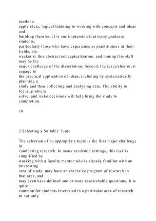 needs to
apply clear, logical thinking to working with concepts and ideas
and
building theories. It is our impression that many graduate
students,
particularly those who have experience as practitioners in their
fields, are
weaker in this abstract conceptualization, and honing this skill
may be the
major challenge of the dissertation. Second, the researcher must
engage in
the practical application of ideas, including by systematically
planning a
study and then collecting and analyzing data. The ability to
focus, problem
solve, and make decisions will help bring the study to
completion.
18
2 Selecting a Suitable Topic
The selection of an appropriate topic is the first major challenge
in
conducting research. In many academic settings, this task is
simplified by
working with a faculty mentor who is already familiar with an
interesting
area of study, may have an extensive program of research in
that area, and
may even have defined one or more researchable questions. It is
quite
common for students interested in a particular area of research
to not only
 