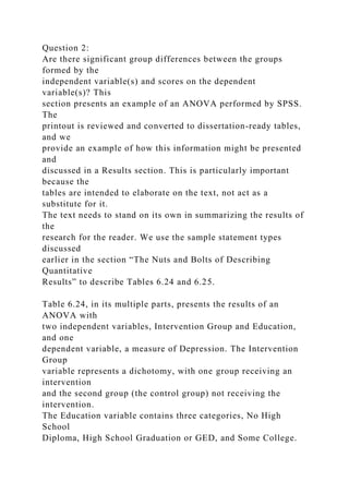 Question 2:
Are there significant group differences between the groups
formed by the
independent variable(s) and scores on the dependent
variable(s)? This
section presents an example of an ANOVA performed by SPSS.
The
printout is reviewed and converted to dissertation-ready tables,
and we
provide an example of how this information might be presented
and
discussed in a Results section. This is particularly important
because the
tables are intended to elaborate on the text, not act as a
substitute for it.
The text needs to stand on its own in summarizing the results of
the
research for the reader. We use the sample statement types
discussed
earlier in the section “The Nuts and Bolts of Describing
Quantitative
Results” to describe Tables 6.24 and 6.25.
Table 6.24, in its multiple parts, presents the results of an
ANOVA with
two independent variables, Intervention Group and Education,
and one
dependent variable, a measure of Depression. The Intervention
Group
variable represents a dichotomy, with one group receiving an
intervention
and the second group (the control group) not receiving the
intervention.
The Education variable contains three categories, No High
School
Diploma, High School Graduation or GED, and Some College.
 