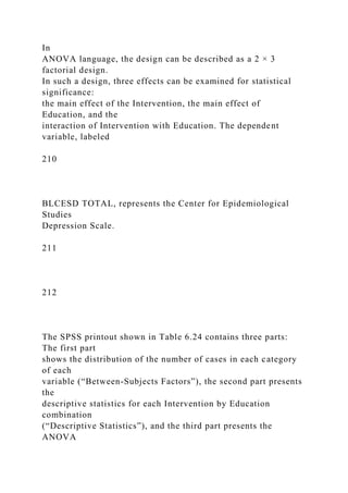 In
ANOVA language, the design can be described as a 2 × 3
factorial design.
In such a design, three effects can be examined for statistical
significance:
the main effect of the Intervention, the main effect of
Education, and the
interaction of Intervention with Education. The dependent
variable, labeled
210
BLCESD TOTAL, represents the Center for Epidemiological
Studies
Depression Scale.
211
212
The SPSS printout shown in Table 6.24 contains three parts:
The first part
shows the distribution of the number of cases in each category
of each
variable (“Between-Subjects Factors”), the second part presents
the
descriptive statistics for each Intervention by Education
combination
(“Descriptive Statistics”), and the third part presents the
ANOVA
 