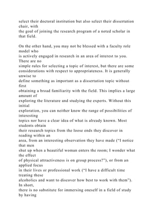 select their doctoral institution but also select their dissertation
chair, with
the goal of joining the research program of a noted scholar in
that field.
On the other hand, you may not be blessed with a faculty role
model who
is actively engaged in research in an area of interest to you.
There are no
simple rules for selecting a topic of interest, but there are some
considerations with respect to appropriateness. It is generally
unwise to
define something as important as a dissertation topic without
first
obtaining a broad familiarity with the field. This implies a large
amount of
exploring the literature and studying the experts. Without this
initial
exploration, you can neither know the range of possibilities of
interesting
topics nor have a clear idea of what is already known. Most
students obtain
their research topics from the loose ends they discover in
reading within an
area, from an interesting observation they have made (“I notice
that men
shut up when a beautiful woman enters the room; I wonder what
the effect
of physical attractiveness is on group process?”), or from an
applied focus
in their lives or professional work (“I have a difficult time
treating these
alcoholics and want to discover how best to work with them”).
In short,
there is no substitute for immersing oneself in a field of study
by having
 