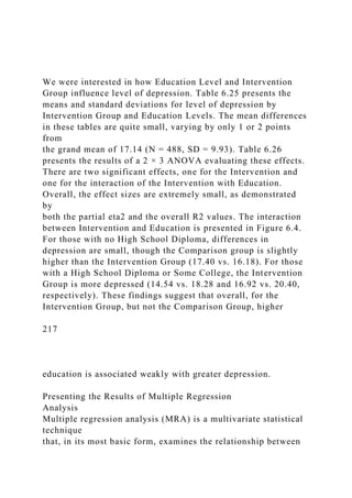 We were interested in how Education Level and Intervention
Group influence level of depression. Table 6.25 presents the
means and standard deviations for level of depression by
Intervention Group and Education Levels. The mean differences
in these tables are quite small, varying by only 1 or 2 points
from
the grand mean of 17.14 (N = 488, SD = 9.93). Table 6.26
presents the results of a 2 × 3 ANOVA evaluating these effects.
There are two significant effects, one for the Intervention and
one for the interaction of the Intervention with Education.
Overall, the effect sizes are extremely small, as demonstrated
by
both the partial eta2 and the overall R2 values. The interaction
between Intervention and Education is presented in Figure 6.4.
For those with no High School Diploma, differences in
depression are small, though the Comparison group is slightly
higher than the Intervention Group (17.40 vs. 16.18). For those
with a High School Diploma or Some College, the Intervention
Group is more depressed (14.54 vs. 18.28 and 16.92 vs. 20.40,
respectively). These findings suggest that overall, for the
Intervention Group, but not the Comparison Group, higher
217
education is associated weakly with greater depression.
Presenting the Results of Multiple Regression
Analysis
Multiple regression analysis (MRA) is a multivariate statistical
technique
that, in its most basic form, examines the relationship between
 