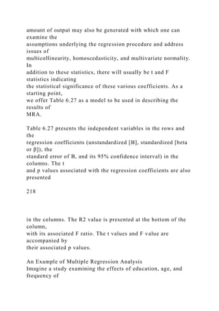 amount of output may also be generated with which one can
examine the
assumptions underlying the regression procedure and address
issues of
multicollinearity, homoscedasticity, and multivariate normality.
In
addition to these statistics, there will usually be t and F
statistics indicating
the statistical significance of these various coefficients. As a
starting point,
we offer Table 6.27 as a model to be used in describing the
results of
MRA.
Table 6.27 presents the independent variables in the rows and
the
regression coefficients (unstandardized [B], standardized [beta
or β]), the
standard error of B, and its 95% confidence interval) in the
columns. The t
and p values associated with the regression coefficients are also
presented
218
in the columns. The R2 value is presented at the bottom of the
column,
with its associated F ratio. The t values and F value are
accompanied by
their associated p values.
An Example of Multiple Regression Analysis
Imagine a study examining the effects of education, age, and
frequency of
 