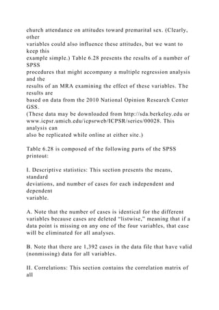 church attendance on attitudes toward premarital sex. (Clearly,
other
variables could also influence these attitudes, but we want to
keep this
example simple.) Table 6.28 presents the results of a number of
SPSS
procedures that might accompany a multiple regression analysis
and the
results of an MRA examining the effect of these variables. The
results are
based on data from the 2010 National Opinion Research Center
GSS.
(These data may be downloaded from http://sda.berkeley.edu or
www.icpsr.umich.edu/icpsrweb/ICPSR/series/00028. This
analysis can
also be replicated while online at either site.)
Table 6.28 is composed of the following parts of the SPSS
printout:
I. Descriptive statistics: This section presents the means,
standard
deviations, and number of cases for each independent and
dependent
variable.
A. Note that the number of cases is identical for the different
variables because cases are deleted “listwise,” meaning that if a
data point is missing on any one of the four variables, that case
will be eliminated for all analyses.
B. Note that there are 1,392 cases in the data file that have valid
(nonmissing) data for all variables.
II. Correlations: This section contains the correlation matrix of
all
 