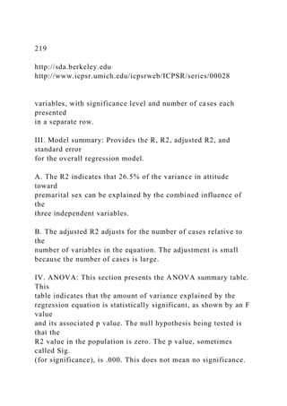 219
http://sda.berkeley.edu
http://www.icpsr.umich.edu/icpsrweb/ICPSR/series/00028
variables, with significance level and number of cases each
presented
in a separate row.
III. Model summary: Provides the R, R2, adjusted R2, and
standard error
for the overall regression model.
A. The R2 indicates that 26.5% of the variance in attitude
toward
premarital sex can be explained by the combined influence of
the
three independent variables.
B. The adjusted R2 adjusts for the number of cases relative to
the
number of variables in the equation. The adjustment is small
because the number of cases is large.
IV. ANOVA: This section presents the ANOVA summary table.
This
table indicates that the amount of variance explained by the
regression equation is statistically significant, as shown by an F
value
and its associated p value. The null hypothesis being tested is
that the
R2 value in the population is zero. The p value, sometimes
called Sig.
(for significance), is .000. This does not mean no significance.
 