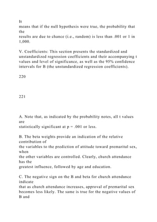 It
means that if the null hypothesis were true, the probability that
the
results are due to chance (i.e., random) is less than .001 or 1 in
1,000.
V. Coefficients: This section presents the standardized and
unstandardized regression coefficients and their accompanying t
values and level of significance, as well as the 95% confidence
intervals for B (the unstandardized regression coefficients).
220
221
A. Note that, as indicated by the probability notes, all t values
are
statistically significant at p = .001 or less.
B. The beta weights provide an indication of the relative
contribution of
the variables to the prediction of attitude toward premarital sex,
when
the other variables are controlled. Clearly, church attendance
has the
greatest influence, followed by age and education.
C. The negative sign on the B and beta for church attendance
indicate
that as church attendance increases, approval of premarital sex
becomes less likely. The same is true for the negative values of
B and
 