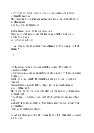 conversations with leading scholars, advisers, and peers;
critically reading
the existing literature; and reflecting upon the implications of
professional
and personal experiences.
Some Guidelines for Topic Selection
Here are some guidelines for deciding whether a topic is
appropriate as a
dissertation subject.
1. A topic needs to sustain your interest over a long period of
time. A
19
study on learning nonsense syllables under two sets of
environmental
conditions may sound appealing in its simplicity, but remember
Finagle’s
first law of research: If something can go wrong, it will go
wrong!
Dissertations usually take at least twice as much time as
anticipated, and
there are few worse fates than slaving for hour after hour on a
project that
you abhor. Remember, too, that all dissertations are recorded
and
published by the Library of Congress, and you will always be
associated
with your particular study.
2. At the other extreme, it is wise to avoid a topic that is overly
ambitious
 