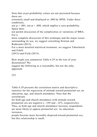 Note that exact probability values are not presented because
these are
extremely small and displayed as .000 by SPSS. Under these
conditions,
use p < .001, not p = .000, which implies a zero probability.
Space does
not permit discussion of the complexities or variations of MRA.
For a
more complete discussion of this technique and the major issues
surrounding its use, we suggest consulting Newton and
Rudestam (2013).
For a more detailed statistical treatment, we suggest Tabachnick
and Fidell
(2013) and Field (2013).
How might you summarize Table 6.29 in the text of your
dissertation? We
suggest the following as a reasonable, but not the only,
approach:
222
Table 6.29 presents the correlation matrix and descriptive
statistics for the regression of attitude toward premarital sex on
education, age, and church attendance. Note that the
correlations
for both age and church attendance with attitude toward
premarital sex are negative (–.199 and –.472, respectively).
Thus, as both age and church attendance increase, respondents
are more likely to oppose premarital sex. As education
increases,
people become more favorably disposed toward premarital sex,
but this relationship is small.
 