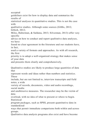 accepted
guidelines exist for how to display data and summarize the
results of
statistical analyses in quantitative studies. This is not the case
with
qualitative studies. Although some sources (Gibbs, 2012;
Grbich, 2012;
Miles, Huberman, & Saldana, 2013; Silverman, 2013) offer very
specific
advice on how to conduct and report qualitative data analyses,
we have
found no clear agreement in the literature and our students have,
in fact,
used a variety of formats and approaches. As with all research,
the first
priority is to adopt a well-organized strategy that makes sense
of your data
and presents them clearly and comprehensively.
Qualitative studies are likely to produce large quantities of data
that
represent words and ideas rather than numbers and statistics.
These
include, but are not limited to, interview transcripts and field
notes, a wide
variety of records, documents, video and audio recordings,
social media
and unobtrusive measures. The researcher may be the victim of
data
overload, with no idea of what to present or where to begin.
Statistical
program packages, such as SPSS, present quantitative data in
standardized
ways that permit immediate comparisons both within and across
groups.
Qualitative data analysis programs also exist and have become
 