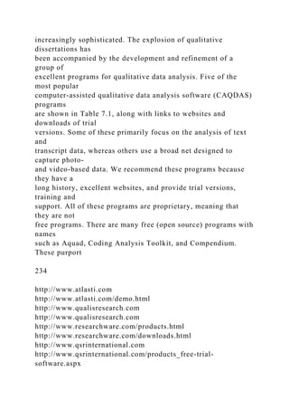 increasingly sophisticated. The explosion of qualitative
dissertations has
been accompanied by the development and refinement of a
group of
excellent programs for qualitative data analysis. Five of the
most popular
computer-assisted qualitative data analysis software (CAQDAS)
programs
are shown in Table 7.1, along with links to websites and
downloads of trial
versions. Some of these primarily focus on the analysis of text
and
transcript data, whereas others use a broad net designed to
capture photo-
and video-based data. We recommend these programs because
they have a
long history, excellent websites, and provide trial versions,
training and
support. All of these programs are proprietary, meaning that
they are not
free programs. There are many free (open source) programs with
names
such as Aquad, Coding Analysis Toolkit, and Compendium.
These purport
234
http://www.atlasti.com
http://www.atlasti.com/demo.html
http://www.qualisresearch.com
http://www.qualisresearch.com
http://www.researchware.com/products.html
http://www.researchware.com/downloads.html
http://www.qsrinternational.com
http://www.qsrinternational.com/products_free-trial-
software.aspx
 