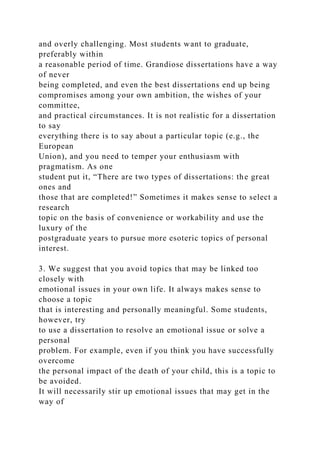 and overly challenging. Most students want to graduate,
preferably within
a reasonable period of time. Grandiose dissertations have a way
of never
being completed, and even the best dissertations end up being
compromises among your own ambition, the wishes of your
committee,
and practical circumstances. It is not realistic for a dissertation
to say
everything there is to say about a particular topic (e.g., the
European
Union), and you need to temper your enthusiasm with
pragmatism. As one
student put it, “There are two types of dissertations: the great
ones and
those that are completed!” Sometimes it makes sense to select a
research
topic on the basis of convenience or workability and use the
luxury of the
postgraduate years to pursue more esoteric topics of personal
interest.
3. We suggest that you avoid topics that may be linked too
closely with
emotional issues in your own life. It always makes sense to
choose a topic
that is interesting and personally meaningful. Some students,
however, try
to use a dissertation to resolve an emotional issue or solve a
personal
problem. For example, even if you think you have successfully
overcome
the personal impact of the death of your child, this is a topic to
be avoided.
It will necessarily stir up emotional issues that may get in the
way of
 