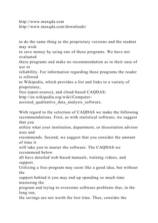 http://www.maxqda.com
http://www.maxqda.com/downloads/
to do the same thing as the proprietary versions and the student
may wish
to save money by using one of these programs. We have not
evaluated
these programs and make no recommendation as to their ease of
use or
reliability. For information regarding these programs the reader
is referred
to Wikipedia, which provides a list and links to a variety of
proprietary,
free (open-source), and cloud-based CAQDAS:
http://en.wikipedia.org/wiki/Computer-
assisted_qualitative_data_analysis_software.
With regard to the selection of CAQDAS we make the following
recommendations. First, as with statistical software, we suggest
that you
utilize what your institution, department, or dissertation advisor
uses and
recommends. Second, we suggest that you consider the amount
of time it
will take you to master the software. The CAQDAS we
recommend below
all have detailed web-based manuals, training videos, and
support.
Utilizing a free program may seem like a good idea, but without
the
support behind it you may end up spending so much time
mastering the
program and trying to overcome software problems that, in the
long run,
the savings are not worth the lost time. Thus, consider the
 