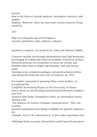 present
data in the form of content analyses, descriptive statistics, and
graphic
displays. However, there are also some serious concerns being
raised by
235
http://en.wikipedia.org/wiki/Computer-
assisted_qualitative_data_analysis_software
qualitative analysts. As stated by St. John and Johnson (2000),
Concerns include increasingly deterministic and rigid processes,
privileging of coding and retrieval methods, reification of data,
increased pressure on researchers to focus on volume and
breadth rather than on depth and meaning, time and energy
spent
learning to use computer packages, increased commercialism,
and distraction from the real work of analysis. (p. 393)
For readers interested in pursuing these issues further, we
recommend the
CAQDAS Networking Project at the University of Surrey
(www.surrey.ac.uk/sociology/research/researchcentres/caqdas/)
and Text
Analysis Info (http://textanalysis.info), an information source
dealing with
“the analysis of content of human communication.” This site
contains
detailed information describing CAQDAS for specific purposes;
for
example, Anvil 5.0 is described as “a free video annotation tool
. . .
offer[ing] frame-accurate, hierarchical multi-layered annotation
 