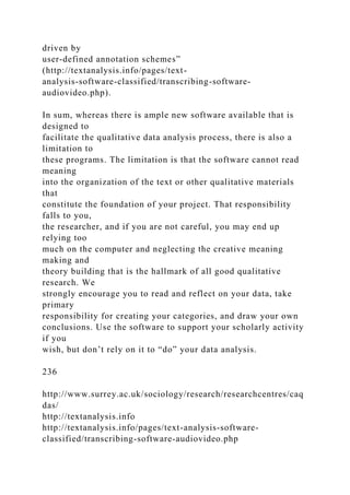 driven by
user-defined annotation schemes”
(http://textanalysis.info/pages/text-
analysis-software-classified/transcribing-software-
audiovideo.php).
In sum, whereas there is ample new software available that is
designed to
facilitate the qualitative data analysis process, there is also a
limitation to
these programs. The limitation is that the software cannot read
meaning
into the organization of the text or other qualitative materials
that
constitute the foundation of your project. That responsibility
falls to you,
the researcher, and if you are not careful, you may end up
relying too
much on the computer and neglecting the creative meaning
making and
theory building that is the hallmark of all good qualitative
research. We
strongly encourage you to read and reflect on your data, take
primary
responsibility for creating your categories, and draw your own
conclusions. Use the software to support your scholarly activity
if you
wish, but don’t rely on it to “do” your data analysis.
236
http://www.surrey.ac.uk/sociology/research/researchcentres/caq
das/
http://textanalysis.info
http://textanalysis.info/pages/text-analysis-software-
classified/transcribing-software-audiovideo.php
 