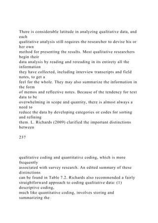 There is considerable latitude in analyzing qualitative data, and
each
qualitative analysis still requires the researcher to devise his or
her own
method for presenting the results. Most qualitative researchers
begin their
data analysis by reading and rereading in its entirety all the
information
they have collected, including interview transcripts and field
notes, to get a
feel for the whole. They may also summarize the information in
the form
of memos and reflective notes. Because of the tendency for text
data to be
overwhelming in scope and quantity, there is almost always a
need to
reduce the data by developing categories or codes for sorting
and refining
them. L. Richards (2009) clarified the important distinctions
between
237
qualitative coding and quantitative coding, which is more
frequently
associated with survey research. An edited summary of these
distinctions
can be found in Table 7.2. Richards also recommended a fairly
straightforward approach to coding qualitative data: (1)
descriptive coding,
much like quantitative coding, involves storing and
summarizing the
 