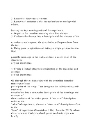 2. Record all relevant statements.
3. Remove all statements that are redundant or overlap with
others,
leaving the key meaning units of the experience.
4. Organize the invariant meaning units into themes.
5. Coalesce the themes into a description of the textures of the
experience and augment the description with quotations from
the text.
6. Using your imagination and taking multiple perspectives to
find
possible meanings in the text, construct a description of the
structures
of your experience.
7. Create a textual-structural description of the meanings and
essences
of your experience.
Go through these seven steps with the complete narrative
transcript of each
participant of the study. Then integrate the individual textual-
structural
descriptions into a composite description of the meanings and
essences of
the experience of the entire group. A “textural” description
refers to the
“what” of experience, whereas a “structural” description refers
to the
“how” of experience (Moustakas, 1994). Francis (2012), whose
dissertation on teacher leadership and academic rigor was
briefly
 