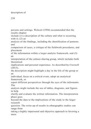 description of
239
persons and settings. Wolcott (1994) recommended that the
results chapter
include (1) a description of the culture and what is occurring
with it; (2) an
analysis of the findings, including the identification of patterns
and
comparison of cases, a critique of the fieldwork procedures, and
placement
of the information within a larger analytic framework; and (3)
an
interpretation of the culture-sharing group, which includes both
theoretical
implications and personal experience. As described by Creswell
(2013),
the description might highlight a day in the life of the group or
an
individual, focus on a critical event, adopt an analytical
framework, or
report different perspectives through the eyes of the informants.
The
analysis might include the use of tables, diagrams, and figures
to help
clarify and evaluate the written information. The interpretation
phase goes
beyond the data to the implications of the study to the larger
research
question. The write-up of results in ethnographic studies can
range from
taking a highly impersonal and objective approach to favoring a
more
 