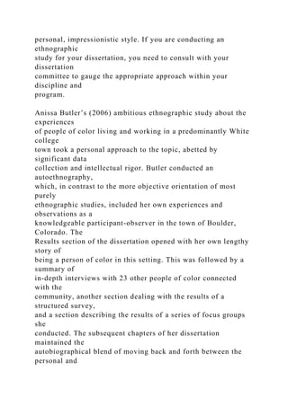 personal, impressionistic style. If you are conducting an
ethnographic
study for your dissertation, you need to consult with your
dissertation
committee to gauge the appropriate approach within your
discipline and
program.
Anissa Butler’s (2006) ambitious ethnographic study about the
experiences
of people of color living and working in a predominantly White
college
town took a personal approach to the topic, abetted by
significant data
collection and intellectual rigor. Butler conducted an
autoethnography,
which, in contrast to the more objective orientation of most
purely
ethnographic studies, included her own experiences and
observations as a
knowledgeable participant-observer in the town of Boulder,
Colorado. The
Results section of the dissertation opened with her own lengthy
story of
being a person of color in this setting. This was followed by a
summary of
in-depth interviews with 23 other people of color connected
with the
community, another section dealing with the results of a
structured survey,
and a section describing the results of a series of focus groups
she
conducted. The subsequent chapters of her dissertation
maintained the
autobiographical blend of moving back and forth between the
personal and
 