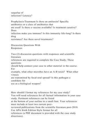 sequelae of
infection? Latency?
Prophylaxis/Treatment Is there an antitoxin? Specific
antibiotics or a class of antibiotics that
are used? Is there a vaccine available? Is treatment curative?
Does
infection make you immune? Is this immunity life-long? Is there
drug
resistance? Are there novel treatments?
Discussion Questions With
Responses
Two (2) discussion questions with responses and scientific
literature
references are required to complete the Case Study; These
questions
should help connect your case to other material in the course.
For
example, what other microbes have an A-B toxin? What other
viruses
are transmitted by fecal-oral spread? Is this pathogen a
candidate for
use as a biological weapon?
How should I format my references for my case study?
You will need references for all factual information in your case
study. Pertinent references can be listed
at the bottom of your outline in a small font. Your references
must include at least two current peer-
reviewed publications from the scientific literature post-2010.
Use APA Sixth Edition Style format for all
references (a PDF document is provided with the case study
directions).
 