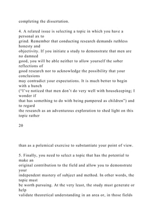 completing the dissertation.
4. A related issue is selecting a topic in which you have a
personal ax to
grind. Remember that conducting research demands ruthless
honesty and
objectivity. If you initiate a study to demonstrate that men are
no damned
good, you will be able neither to allow yourself the sober
reflections of
good research nor to acknowledge the possibility that your
conclusions
may contradict your expectations. It is much better to begin
with a hunch
(“I’ve noticed that men don’t do very well with housekeeping; I
wonder if
that has something to do with being pampered as children”) and
to regard
the research as an adventurous exploration to shed light on this
topic rather
20
than as a polemical exercise to substantiate your point of view.
5. Finally, you need to select a topic that has the potential to
make an
original contribution to the field and allow you to demonstrate
your
independent mastery of subject and method. In other words, the
topic must
be worth pursuing. At the very least, the study must generate or
help
validate theoretical understanding in an area or, in those fields
 