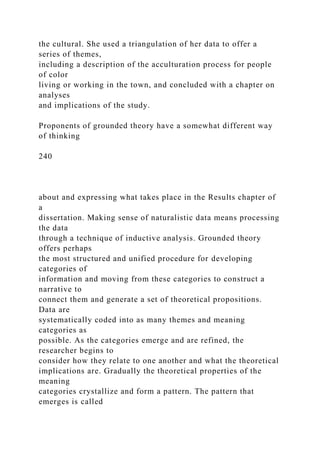 the cultural. She used a triangulation of her data to offer a
series of themes,
including a description of the acculturation process for people
of color
living or working in the town, and concluded with a chapter on
analyses
and implications of the study.
Proponents of grounded theory have a somewhat different way
of thinking
240
about and expressing what takes place in the Results chapter of
a
dissertation. Making sense of naturalistic data means processing
the data
through a technique of inductive analysis. Grounded theory
offers perhaps
the most structured and unified procedure for developing
categories of
information and moving from these categories to construct a
narrative to
connect them and generate a set of theoretical propositions.
Data are
systematically coded into as many themes and meaning
categories as
possible. As the categories emerge and are refined, the
researcher begins to
consider how they relate to one another and what the theoretical
implications are. Gradually the theoretical properties of the
meaning
categories crystallize and form a pattern. The pattern that
emerges is called
 